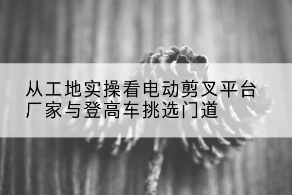 东兰电动剪叉升降平台厂家-从工地实操看电动剪叉平台厂家与登高车挑选门道