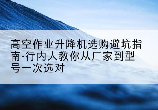 东兰升降平台厂家-高空作业升降机选购避坑指南-行内人教你从厂家到型号一次选对