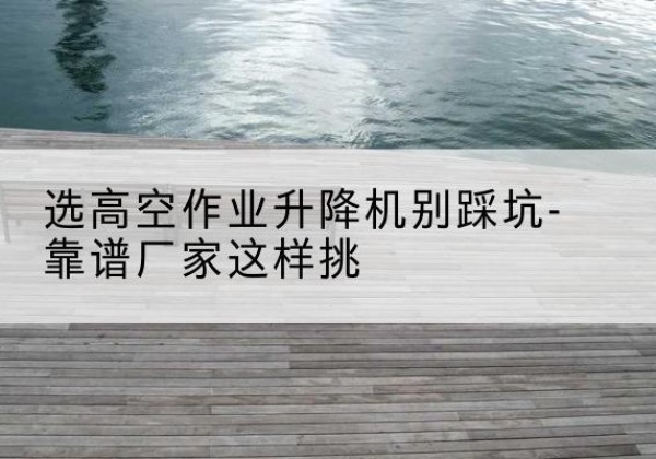 东兰剪叉式升降机厂家-选高空作业升降机别踩坑-靠谱厂家这样挑