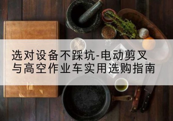 东兰电动剪叉升降平台怎么选-选对设备不踩坑-电动剪叉与高空作业车实用选购指南