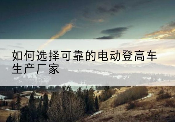 东兰电动登高车厂家-如何选择可靠的电动登高车生产厂家