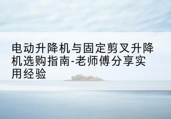 东兰电动升降机怎么选-电动升降机与固定剪叉升降机选购指南-老师傅分享实用经验