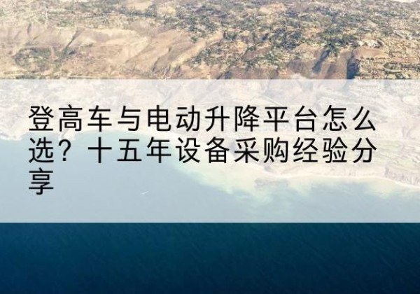 东兰登高车厂家厂家-登高车与电动升降平台怎么选？十五年设备采购经验分享