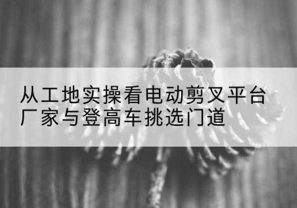 东兰电动剪叉升降平台厂家-从工地实操看电动剪叉平台厂家与登高车挑选门道
