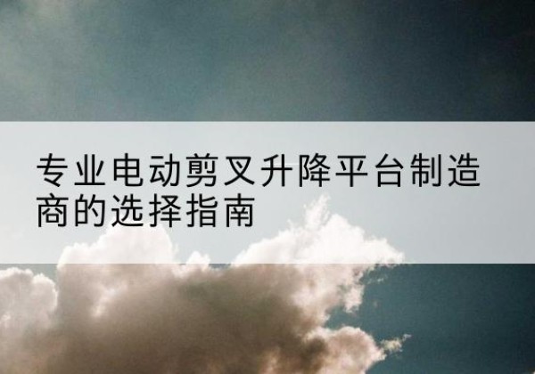 东兰电动剪叉升降平台厂家-专业电动剪叉升降平台制造商的选择指南