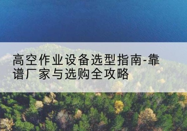 东兰升降车厂家-高空作业设备选型指南-靠谱厂家与选购全攻略