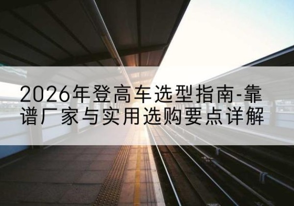 东兰登高车厂家推荐-2026年登高车选型指南-靠谱厂家与实用选购要点详解