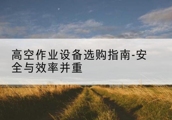 东兰登高车怎么选-高空作业设备选购指南-安全与效率并重